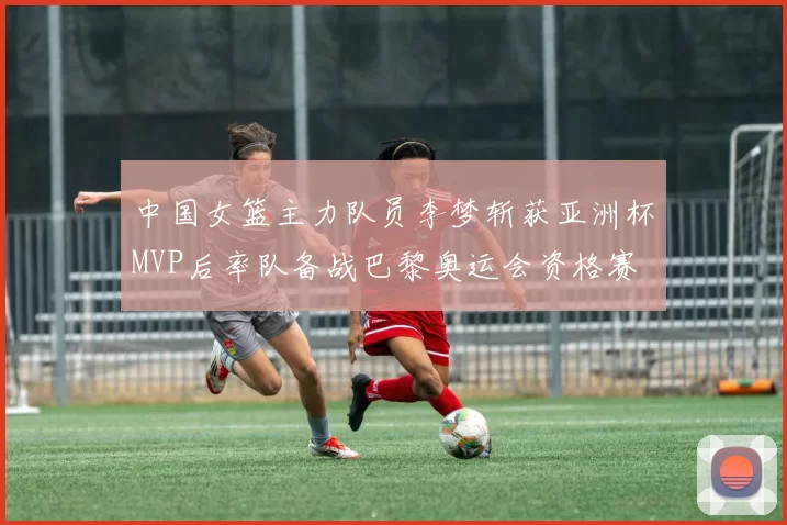 中国女篮主力队员李梦斩获亚洲杯MVP后率队备战巴黎奥运会资格赛