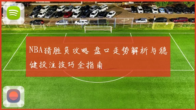NBA猜胜负攻略 盘口走势解析与稳健投注技巧全指南