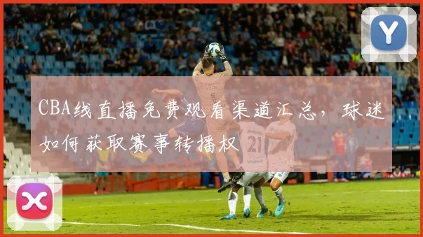 CBA线直播免费观看渠道汇总，球迷如何获取赛事转播权