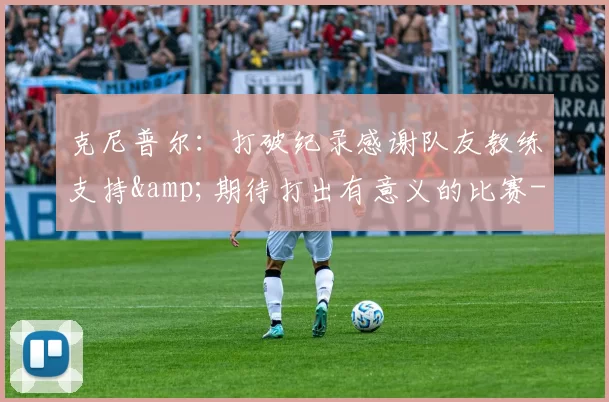 克尼普尔：打破纪录感谢队友教练支持&期待打出有意义的比赛-NBA新闻