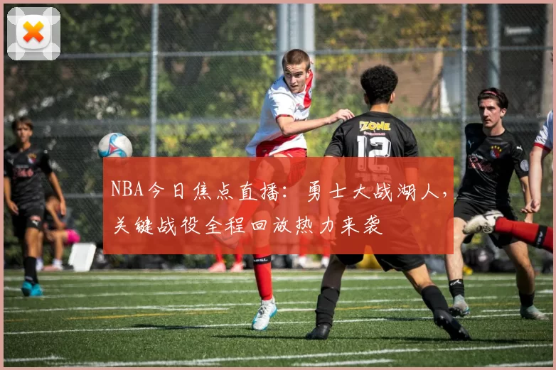 NBA今日焦点直播：勇士大战湖人，关键战役全程回放热力来袭