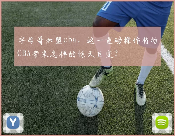 字母哥加盟cba，这一重磅操作将给CBA带来怎样的惊天巨变？
