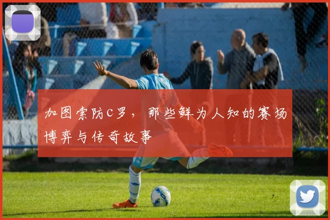 加图索防c罗，那些鲜为人知的赛场博弈与传奇故事