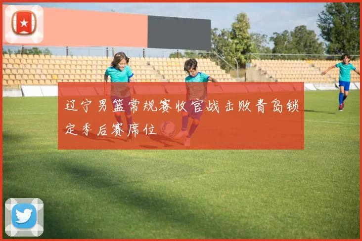 辽宁男篮常规赛收官战击败青岛锁定季后赛席位