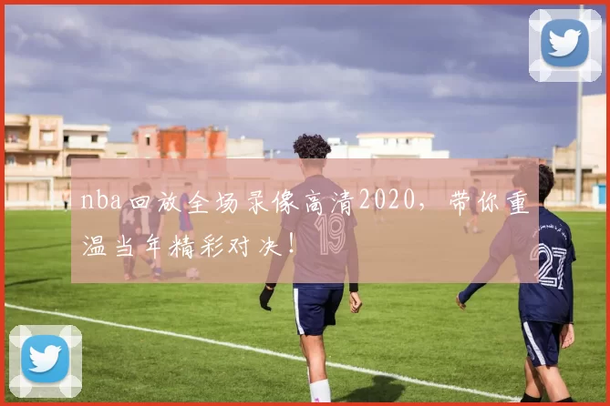 nba回放全场录像高清2020，带你重温当年精彩对决！