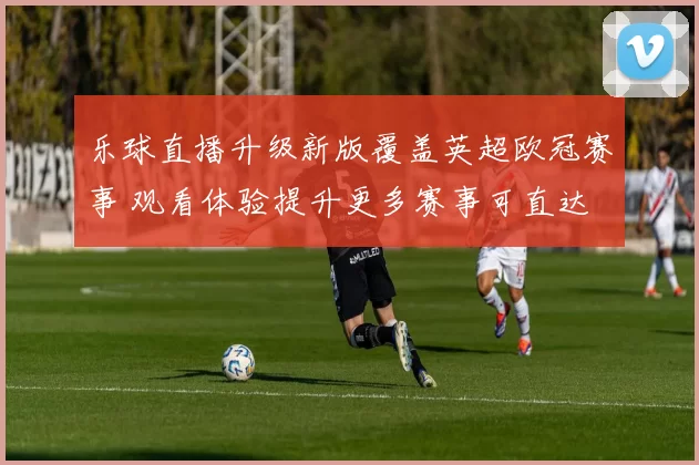 乐球直播升级新版覆盖英超欧冠赛事 观看体验提升更多赛事可直达