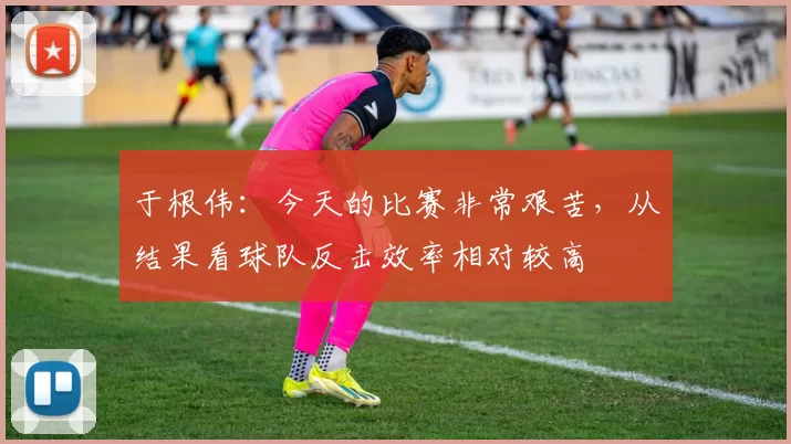 于根伟：今天的比赛非常艰苦，从结果看球队反击效率相对较高