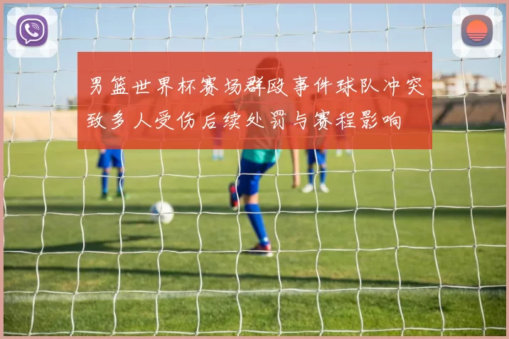 男篮世界杯赛场群殴事件球队冲突致多人受伤后续处罚与赛程影响
