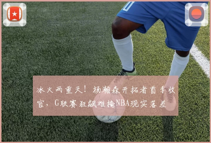 冰火两重天！杨瀚森开拓者首季收官，G联赛狂飙难掩NBA现实落差