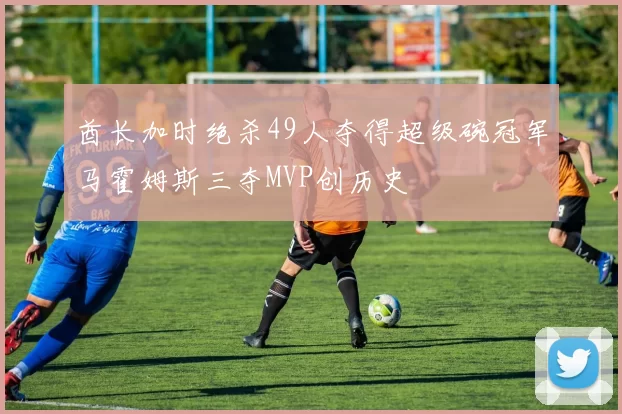 酋长加时绝杀49人夺得超级碗冠军马霍姆斯三夺MVP创历史