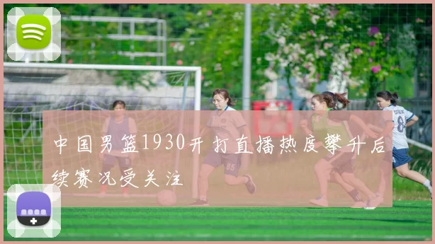 中国男篮1930开打直播热度攀升后续赛况受关注