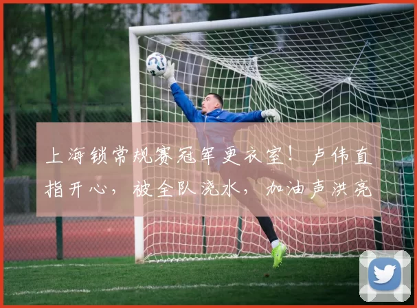 上海锁常规赛冠军更衣室！卢伟直指开心，被全队浇水，加油声洪亮