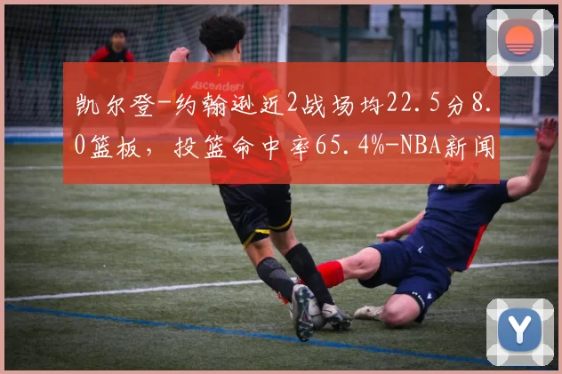 凯尔登-约翰逊近2战场均22.5分8.0篮板，投篮命中率65.4%-NBA新闻