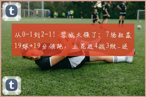 从0-1到2-1！蓉城太强了：7场狂轰19球+19分领跑，玉昆近4战3败_逆转_中超_助攻