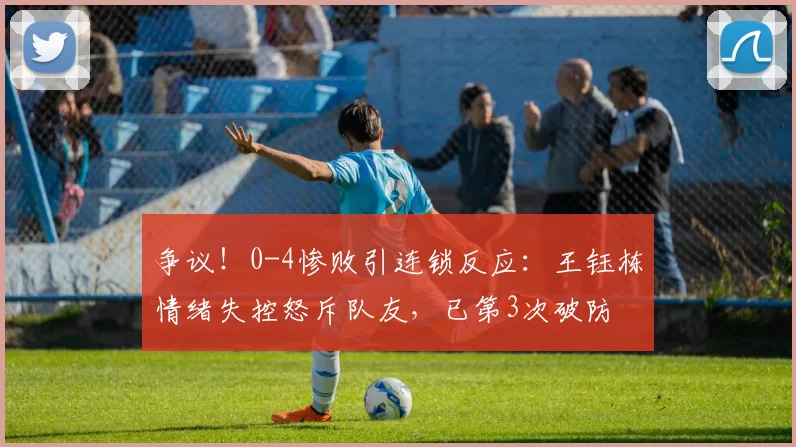 争议！0-4惨败引连锁反应：王钰栋情绪失控怒斥队友，已第3次破防