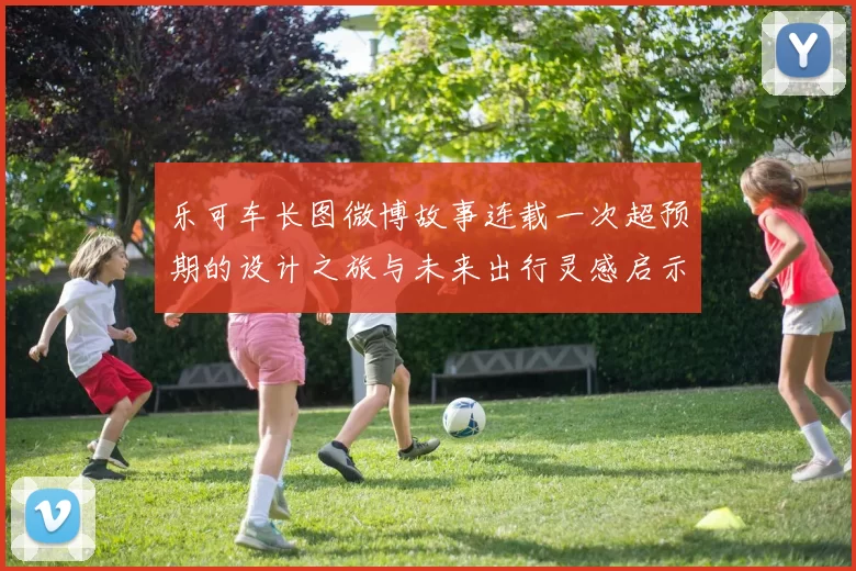 乐可车长图微博故事连载一次超预期的设计之旅与未来出行灵感启示