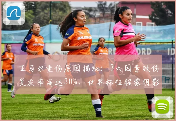 亚马尔重伤原因揭秘：3大因素致伤复发率高达30%，世界杯征程蒙阴影_比赛_巴萨_伤病