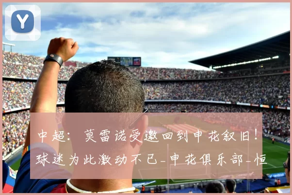 中超：莫雷诺受邀回到申花叙旧！球迷为此激动不已_申花俱乐部_恒大队_退役