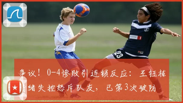 争议！0-4惨败引连锁反应：王钰栋情绪失控怒斥队友，已第3次破防