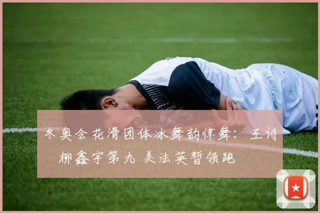 冬奥会花滑团体冰舞韵律舞：王诗玥柳鑫宇第九 美法英暂领跑