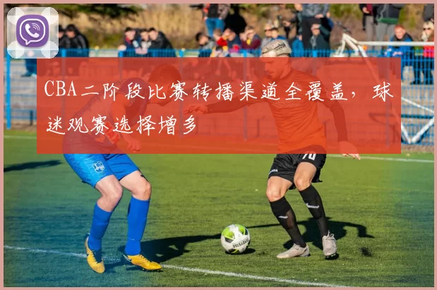 CBA二阶段比赛转播渠道全覆盖，球迷观赛选择增多