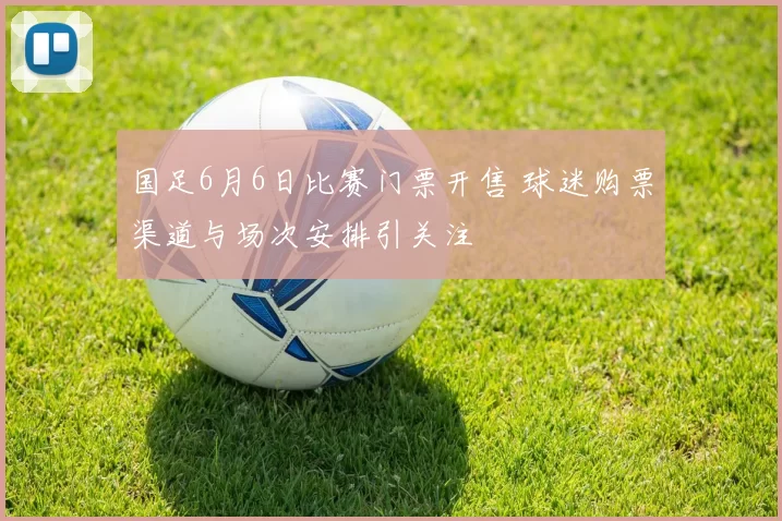国足6月6日比赛门票开售 球迷购票渠道与场次安排引关注