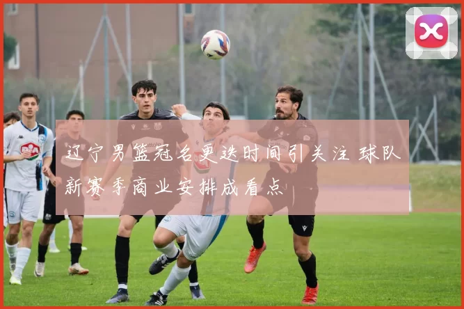 辽宁男篮冠名更迭时间引关注 球队新赛季商业安排成看点