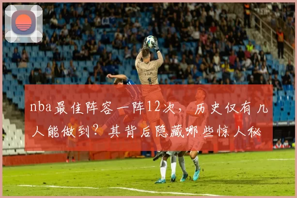 nba最佳阵容一阵12次，历史仅有几人能做到？其背后隐藏哪些惊人秘密！