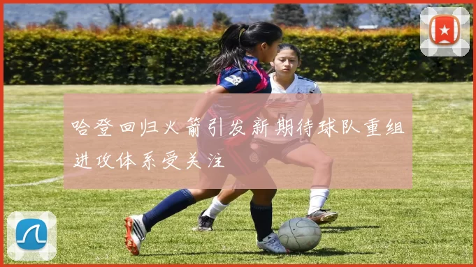 哈登回归火箭引发新期待球队重组进攻体系受关注