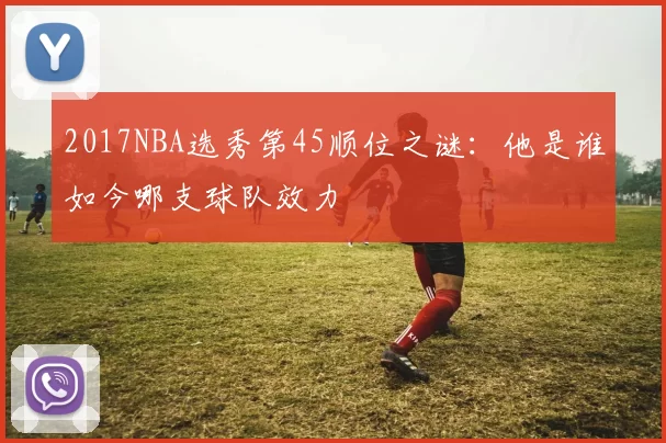 2017NBA选秀第45顺位之谜：他是谁如今哪支球队效力
