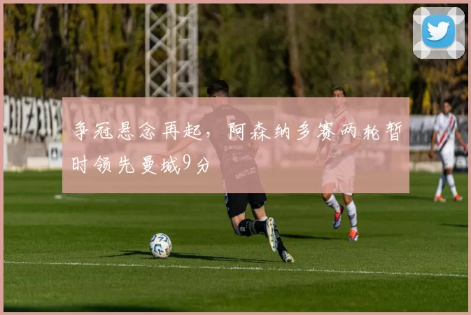 争冠悬念再起,阿森纳多赛两轮暂时领先曼城9分