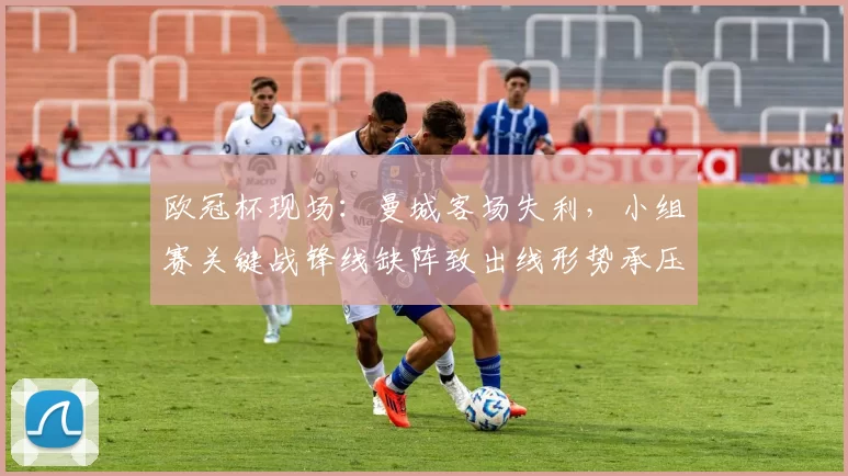 欧冠杯现场：曼城客场失利，小组赛关键战锋线缺阵致出线形势承压