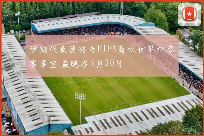 伊朗代表团将与FIFA商议世界杯参赛事宜 最晚在5月20日