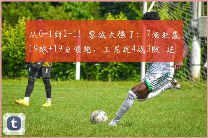 从0-1到2-1！蓉城太强了：7场狂轰19球+19分领跑，玉昆近4战3败_逆转_中超_助攻