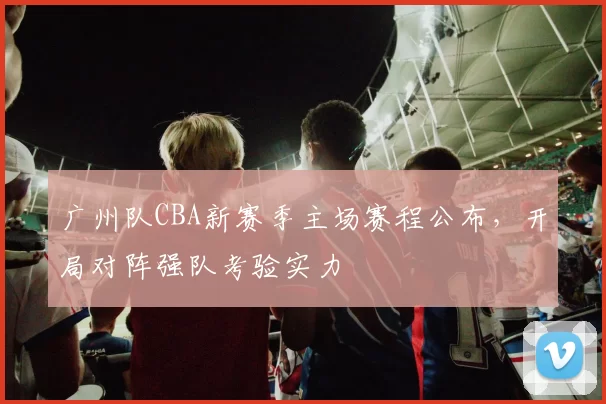 广州队CBA新赛季主场赛程公布，开局对阵强队考验实力