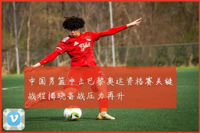 中国男篮冲击巴黎奥运资格赛关键战程揭晓备战压力再升