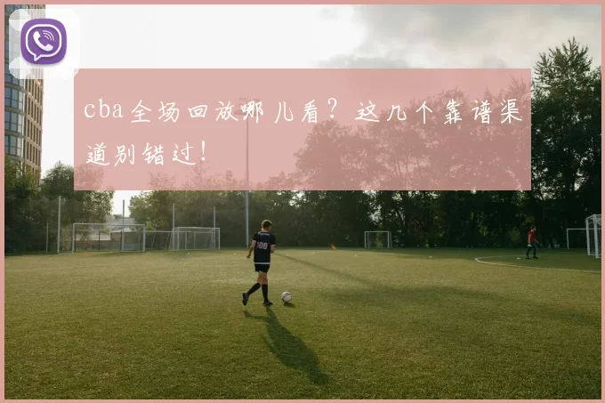cba全场回放哪儿看？这几个靠谱渠道别错过！