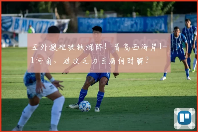 五外援难破铁桶阵！青岛西海岸1-1河南，进攻乏力困局何时解？