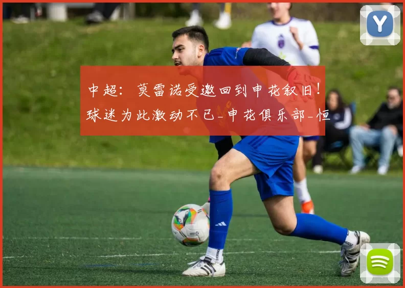 中超：莫雷诺受邀回到申花叙旧！球迷为此激动不已_申花俱乐部_恒大队_退役