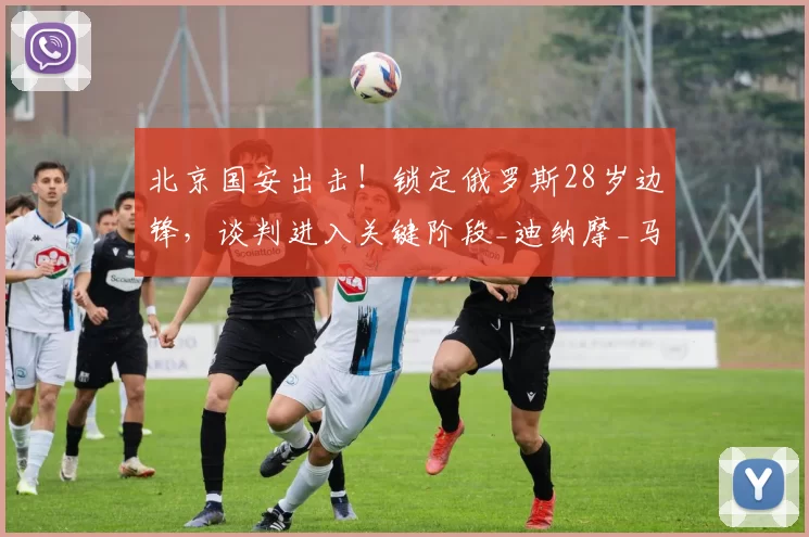 北京国安出击！锁定俄罗斯28岁边锋，谈判进入关键阶段_迪纳摩_马卡洛夫_丹尼斯·