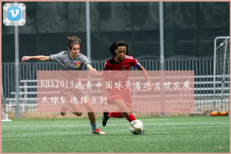 NBA2019选秀中国球员落选后续发展及球队选择分析