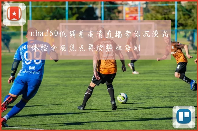 nba360低调看高清直播带你沉浸式体验全场焦点再续热血每刻