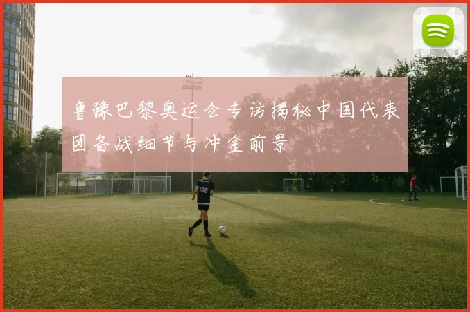 鲁豫巴黎奥运会专访揭秘中国代表团备战细节与冲金前景