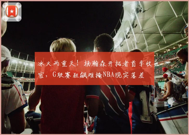 冰火两重天！杨瀚森开拓者首季收官，G联赛狂飙难掩NBA现实落差