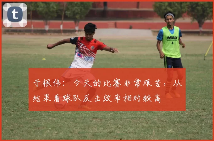 于根伟：今天的比赛非常艰苦，从结果看球队反击效率相对较高