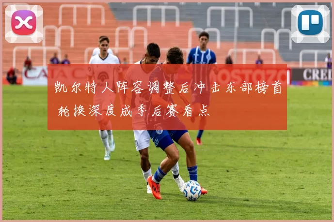 凯尔特人阵容调整后冲击东部榜首 轮换深度成季后赛看点