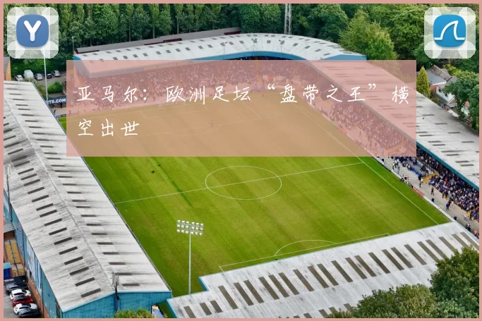 亚马尔：欧洲足坛“盘带之王”横空出世