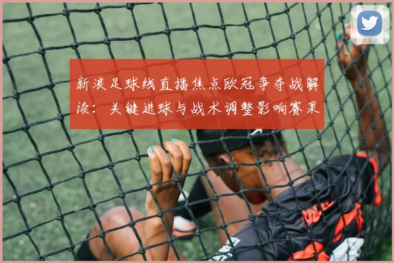 新浪足球线直播焦点欧冠争夺战解读：关键进球与战术调整影响赛果与后续对阵安排