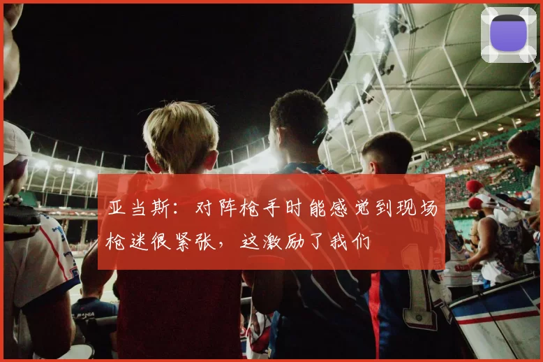 亚当斯：对阵枪手时能感觉到现场枪迷很紧张，这激励了我们