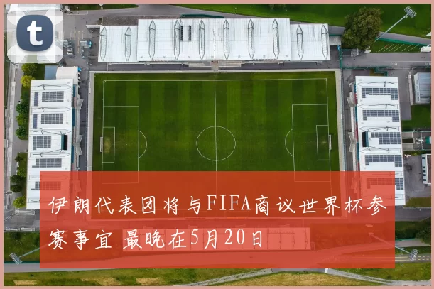 伊朗代表团将与FIFA商议世界杯参赛事宜 最晚在5月20日